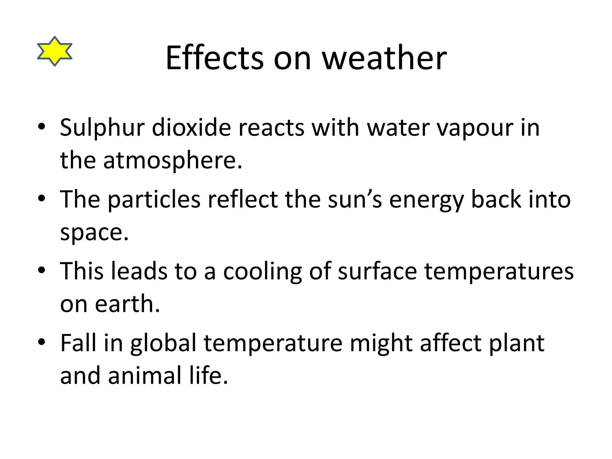 Effects on weather 
• Sulphur dioxide reacts with water vapour in 
the atmosphere. 
• The particles reflect the sun’s energy back into 
space. 
• This leads to a cooling of surface temperatures 
on earth. 
• Fall in global temperature might affect plant 
and animal life. 
 