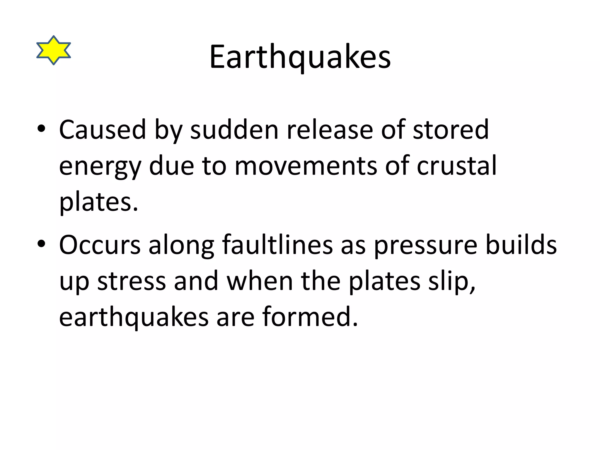 Earthquakes 
• Caused by sudden release of stored 
energy due to movements of crustal 
plates. 
• Occurs along faultlines as pressure builds 
up stress and when the plates slip, 
earthquakes are formed. 
 