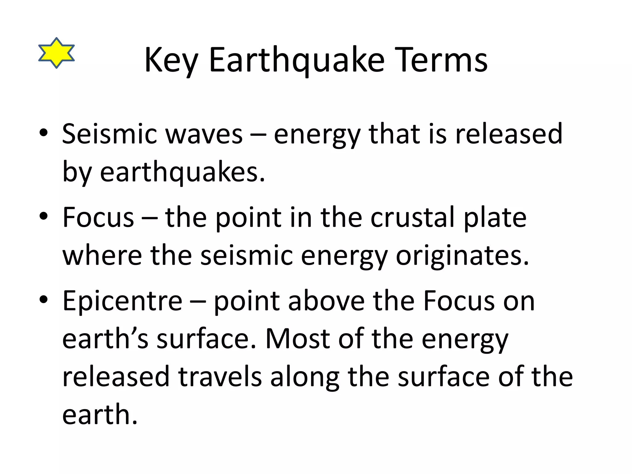 Key Earthquake Terms 
• Seismic waves – energy that is released 
by earthquakes. 
• Focus – the point in the crustal plate 
where the seismic energy originates. 
• Epicentre – point above the Focus on 
earth’s surface. Most of the energy 
released travels along the surface of the 
earth. 
 