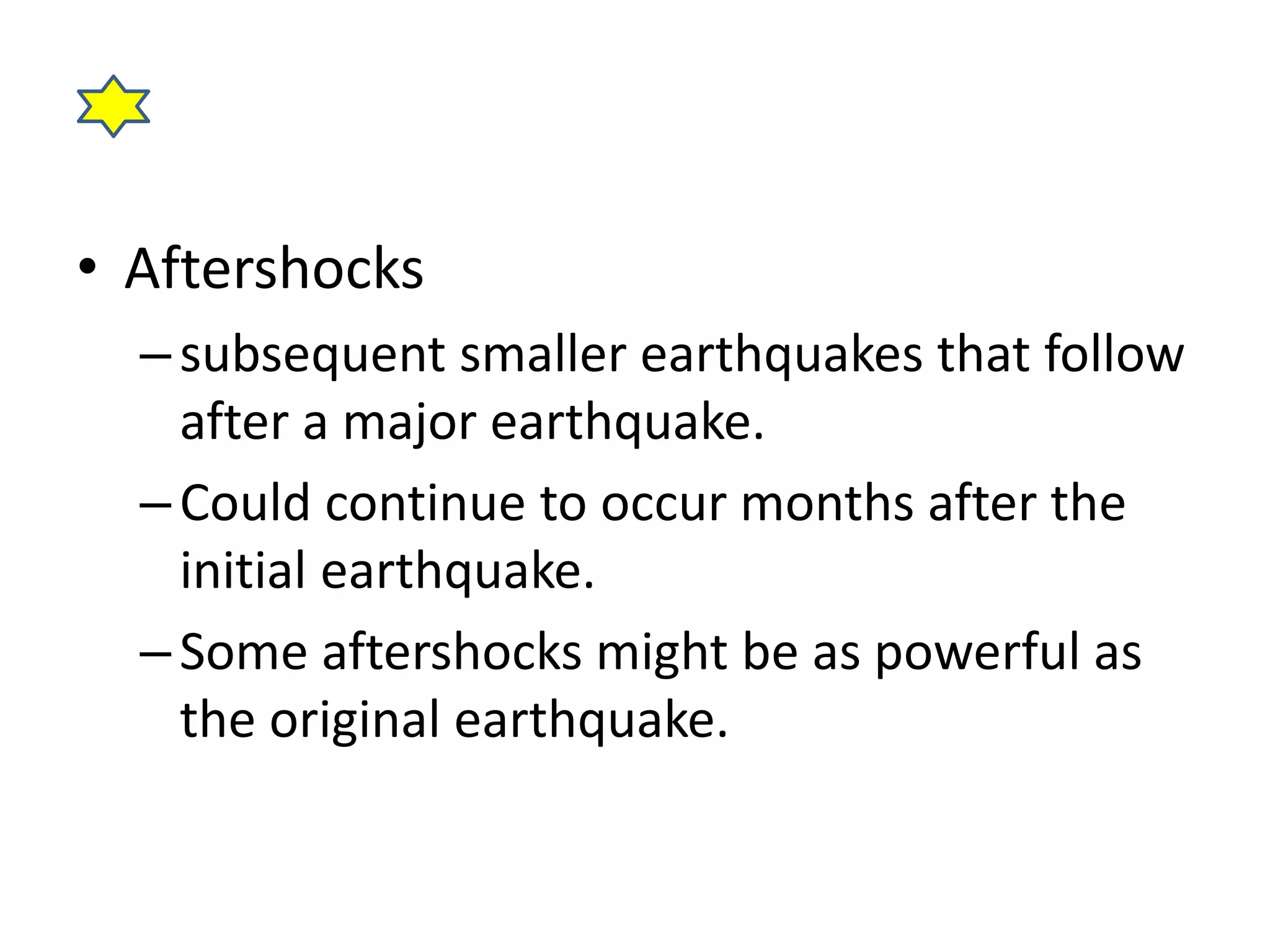 • Aftershocks 
– subsequent smaller earthquakes that follow 
after a major earthquake. 
– Could continue to occur months after the 
initial earthquake. 
– Some aftershocks might be as powerful as 
the original earthquake. 
 