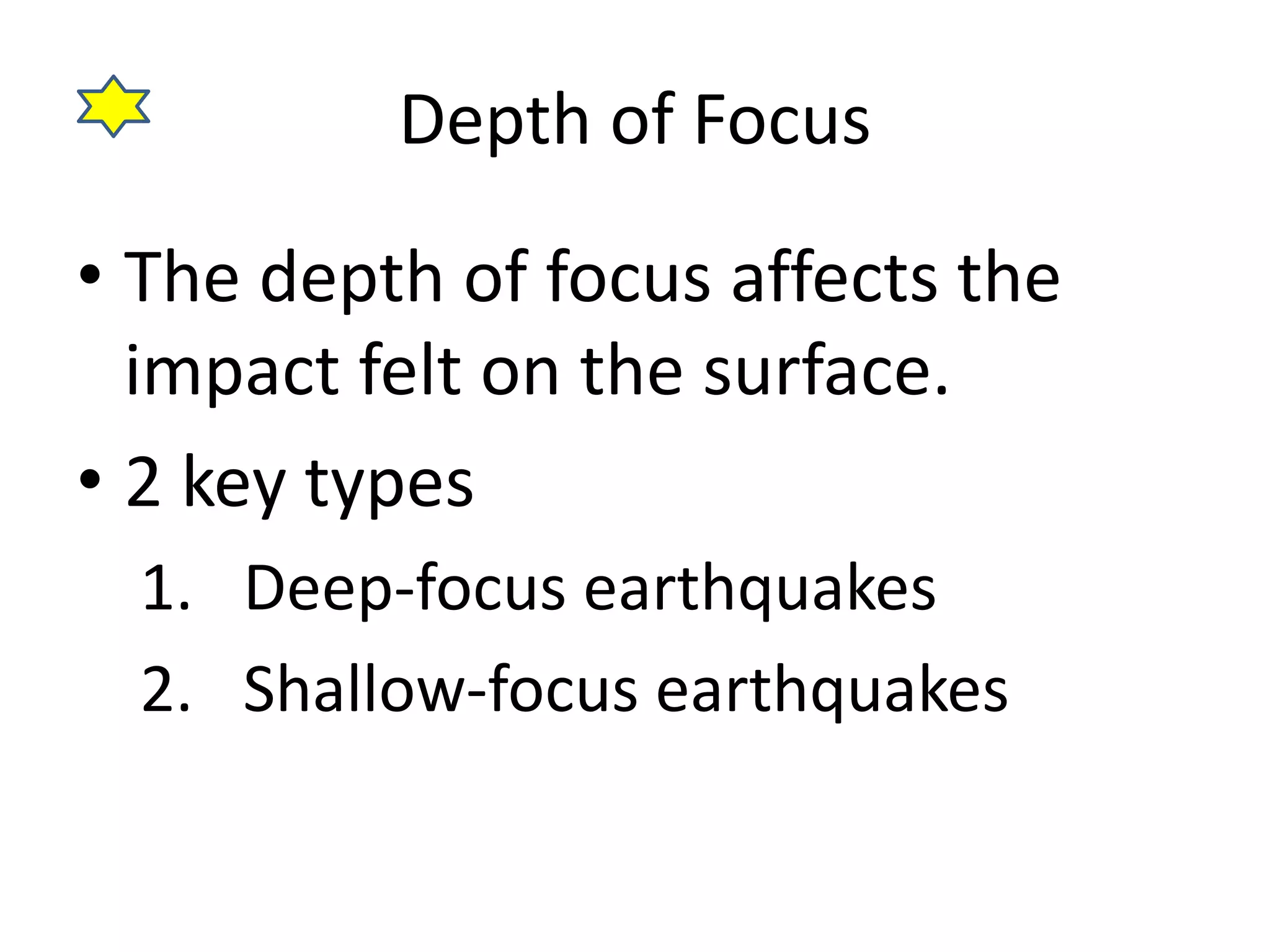 Depth of Focus 
• The depth of focus affects the 
impact felt on the surface. 
• 2 key types 
1. Deep-focus earthquakes 
2. Shallow-focus earthquakes 
 