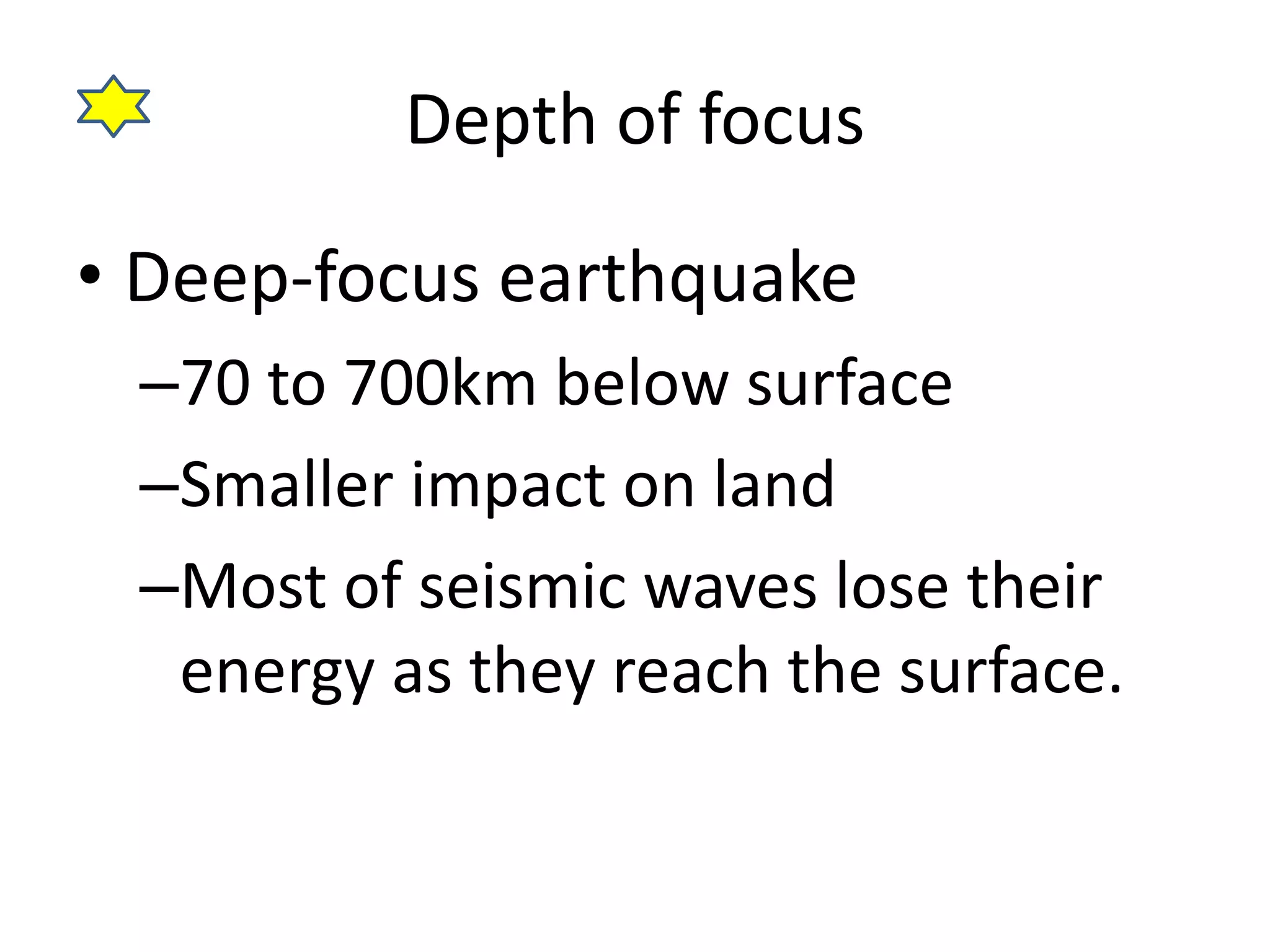 Depth of focus 
• Deep-focus earthquake 
–70 to 700km below surface 
–Smaller impact on land 
–Most of seismic waves lose their 
energy as they reach the surface. 
 
