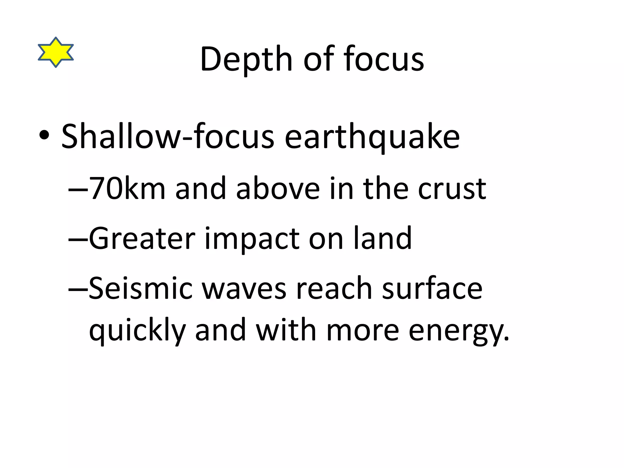 Depth of focus 
• Shallow-focus earthquake 
–70km and above in the crust 
–Greater impact on land 
–Seismic waves reach surface 
quickly and with more energy. 
 