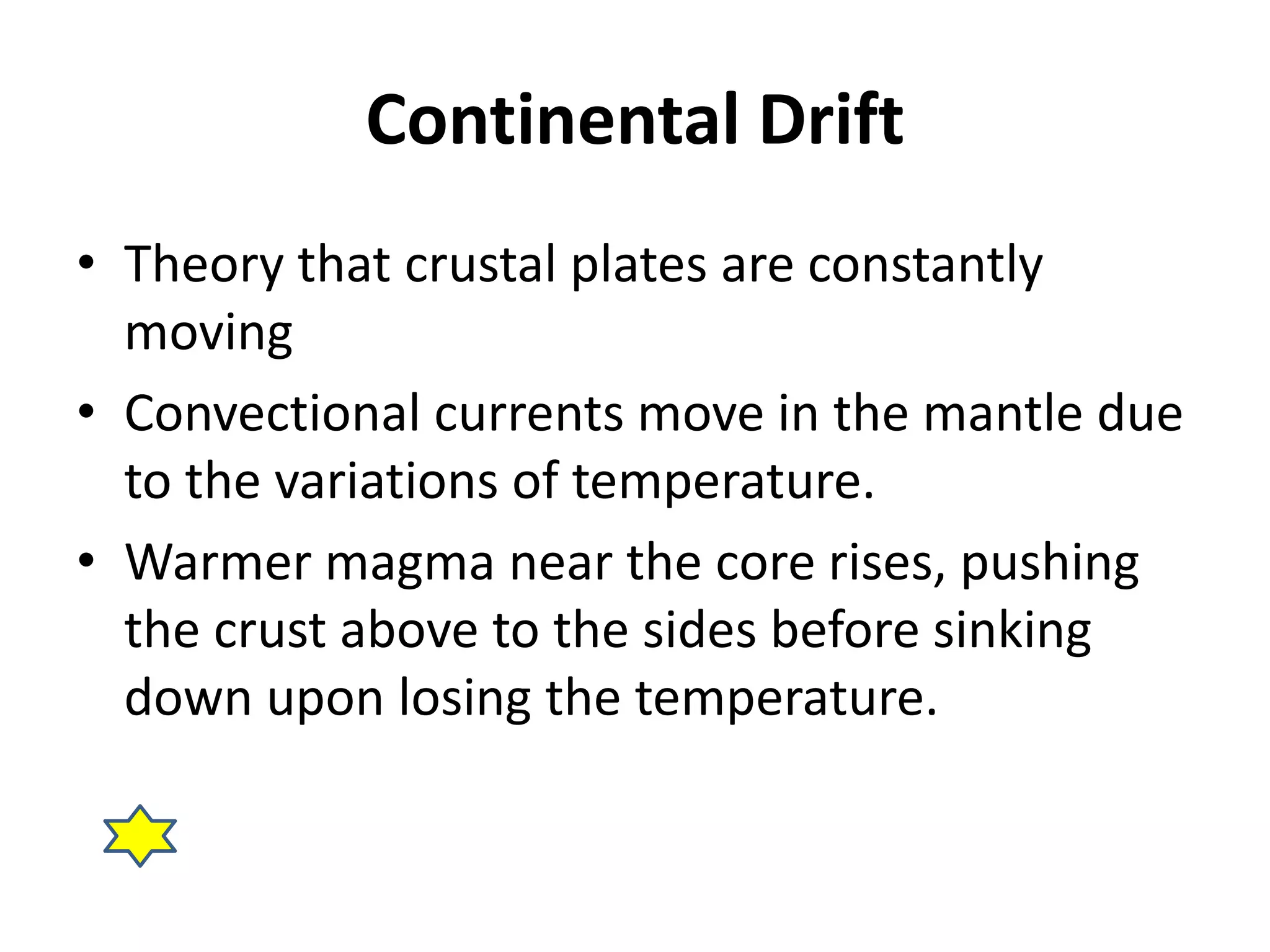 Continental Drift 
• Theory that crustal plates are constantly 
moving 
• Convectional currents move in the mantle due 
to the variations of temperature. 
• Warmer magma near the core rises, pushing 
the crust above to the sides before sinking 
down upon losing the temperature. 
 