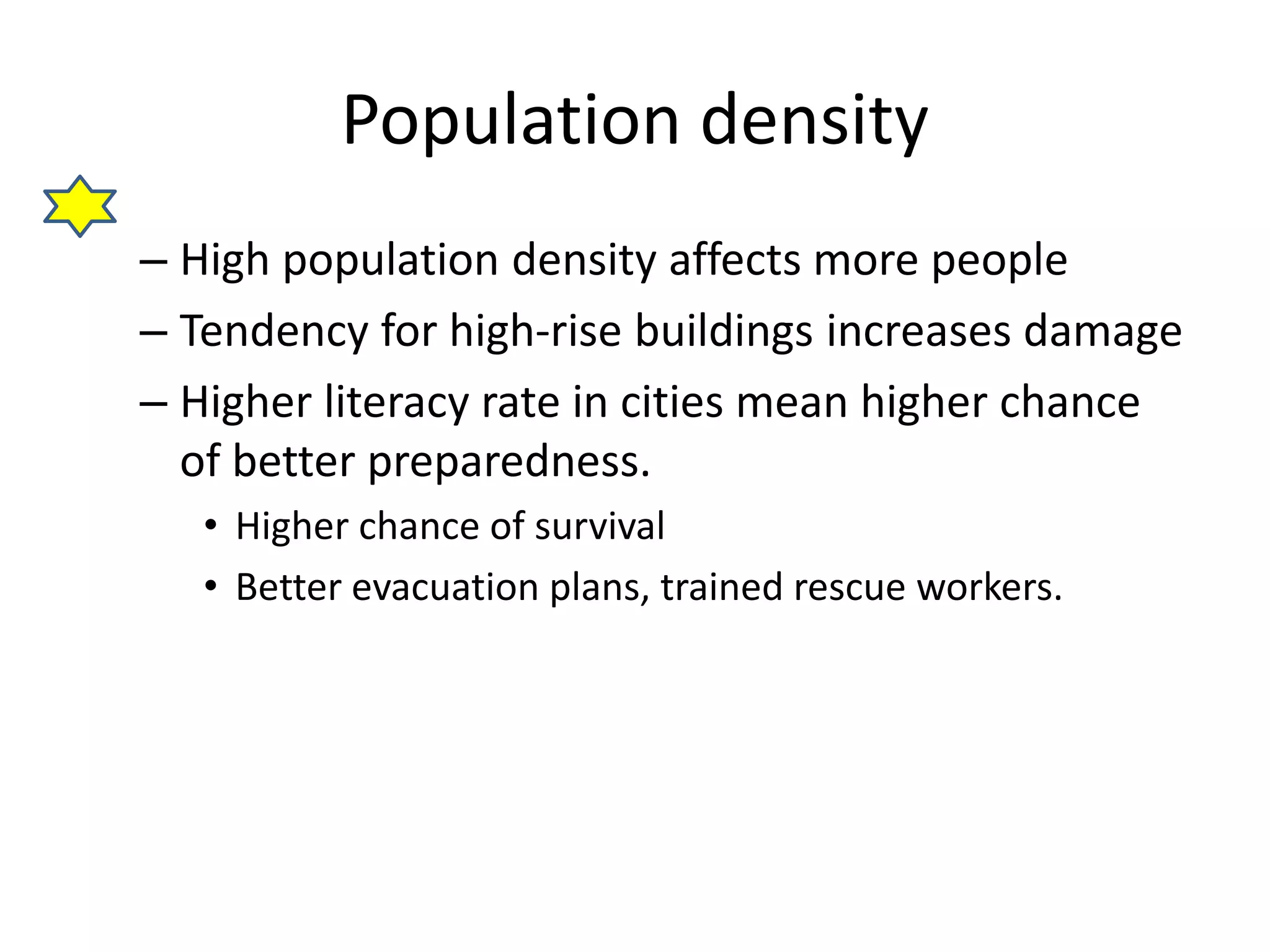 Population density 
– High population density affects more people 
– Tendency for high-rise buildings increases damage 
– Higher literacy rate in cities mean higher chance 
of better preparedness. 
• Higher chance of survival 
• Better evacuation plans, trained rescue workers. 
 