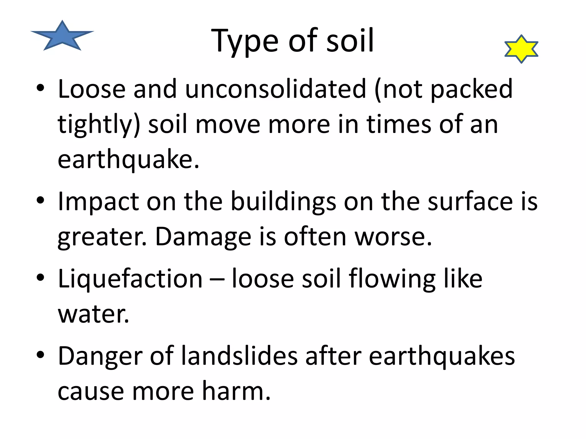 Type of soil 
• Loose and unconsolidated (not packed 
tightly) soil move more in times of an 
earthquake. 
• Impact on the buildings on the surface is 
greater. Damage is often worse. 
• Liquefaction – loose soil flowing like 
water. 
• Danger of landslides after earthquakes 
cause more harm. 
 