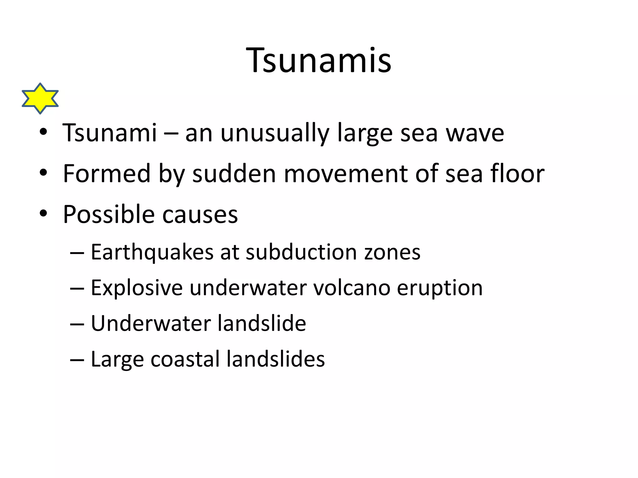 Tsunamis 
• Tsunami – an unusually large sea wave 
• Formed by sudden movement of sea floor 
• Possible causes 
– Earthquakes at subduction zones 
– Explosive underwater volcano eruption 
– Underwater landslide 
– Large coastal landslides 
 