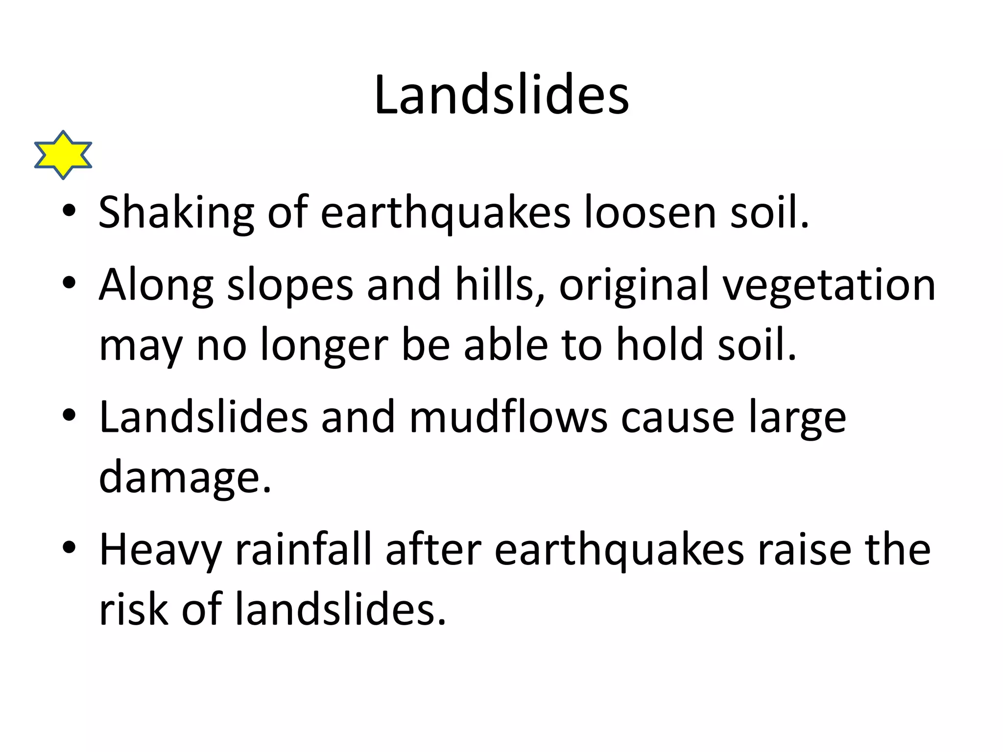 Landslides 
• Shaking of earthquakes loosen soil. 
• Along slopes and hills, original vegetation 
may no longer be able to hold soil. 
• Landslides and mudflows cause large 
damage. 
• Heavy rainfall after earthquakes raise the 
risk of landslides. 
 
