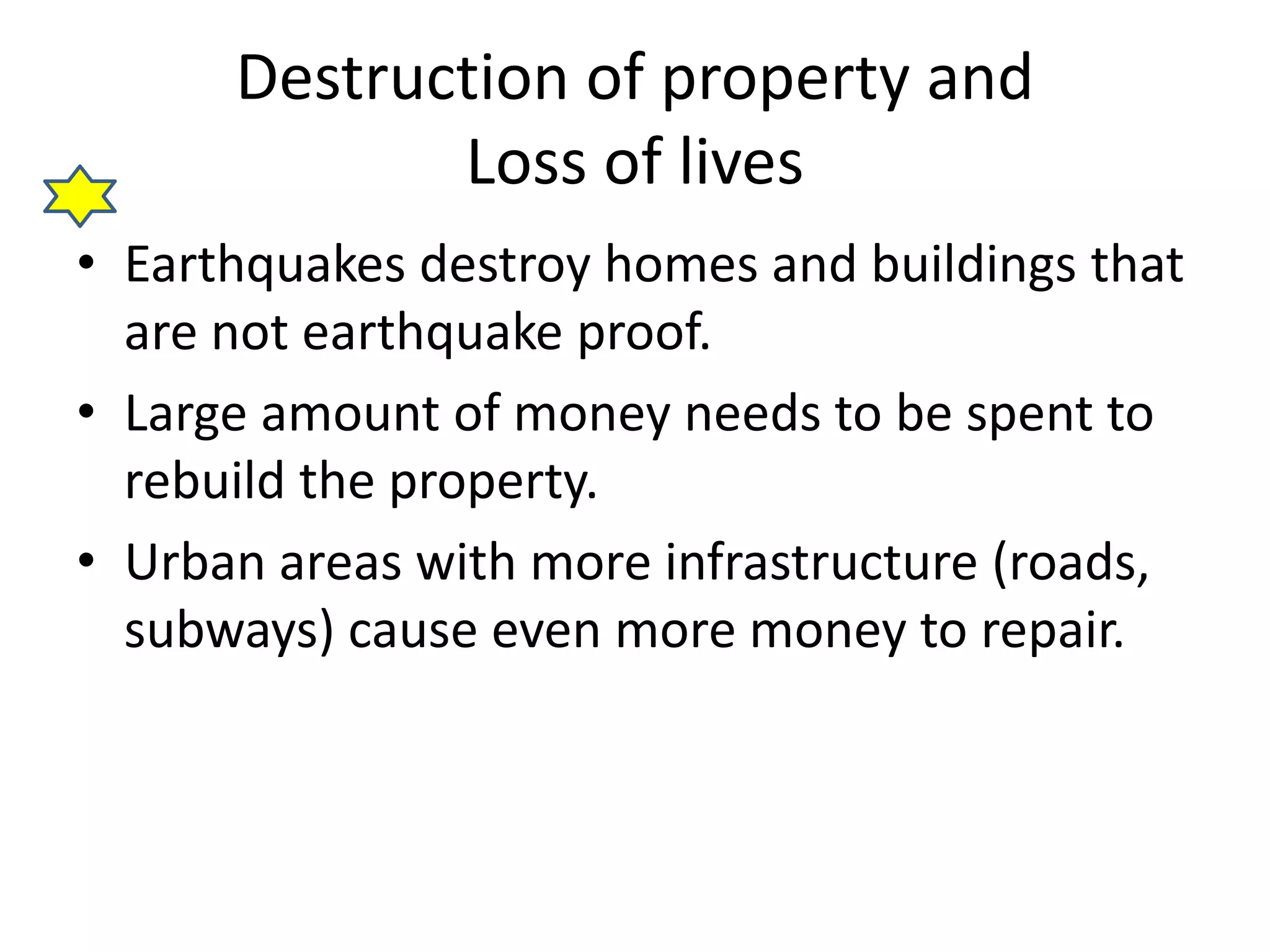 Destruction of property and 
Loss of lives 
• Earthquakes destroy homes and buildings that 
are not earthquake proof. 
• Large amount of money needs to be spent to 
rebuild the property. 
• Urban areas with more infrastructure (roads, 
subways) cause even more money to repair. 
 