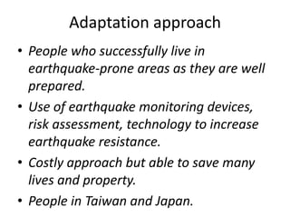 Adaptation approach 
• People who successfully live in 
earthquake-prone areas as they are well 
prepared. 
• Use of earthquake monitoring devices, 
risk assessment, technology to increase 
earthquake resistance. 
• Costly approach but able to save many 
lives and property. 
• People in Taiwan and Japan. 
 