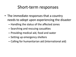 Short-term responses 
• The immediate responses that a country 
needs to adopt upon experiencing the disaster 
– Handling the status of the affected zones 
– Searching and rescuing casualties 
– Providing medical aid, food and water 
– Setting up emergency shelters 
– Calling for humanitarian aid (international aid) 
 