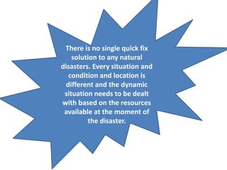 There is no single quick fix 
solution to any natural 
disasters. Every situation and 
condition and location is 
different and the dynamic 
situation needs to be dealt 
with based on the resources 
available at the moment of 
the disaster. 
 