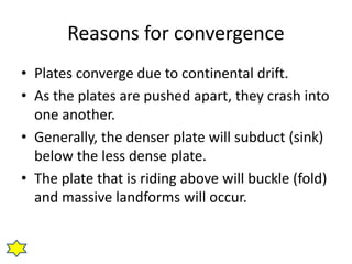 Reasons for convergence 
• Plates converge due to continental drift. 
• As the plates are pushed apart, they crash into 
one another. 
• Generally, the denser plate will subduct (sink) 
below the less dense plate. 
• The plate that is riding above will buckle (fold) 
and massive landforms will occur. 
 
