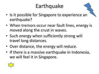 Earthquake 
• Is it possible for Singapore to experience an 
earthquake? 
• When tremors occur near fault lines, energy is 
moved along the crust in waves. 
• Such energy when sufficiently strong will 
travel long distances. 
• Over distance, the energy will reduce. 
• If there is a massive earthquake in Indonesia, 
we will feel it in Singapore. 
 