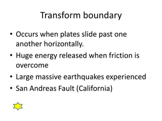 Transform boundary 
• Occurs when plates slide past one 
another horizontally. 
• Huge energy released when friction is 
overcome 
• Large massive earthquakes experienced 
• San Andreas Fault (California) 
 