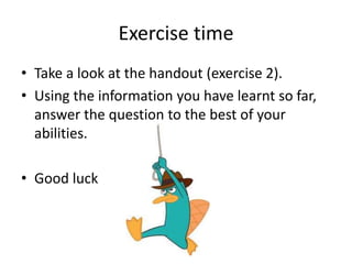 Exercise time 
• Take a look at the handout (exercise 2). 
• Using the information you have learnt so far, 
answer the question to the best of your 
abilities. 
• Good luck 
 