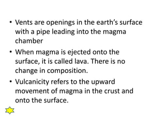 • Vents are openings in the earth’s surface 
with a pipe leading into the magma 
chamber 
• When magma is ejected onto the 
surface, it is called lava. There is no 
change in composition. 
• Vulcanicity refers to the upward 
movement of magma in the crust and 
onto the surface. 
 