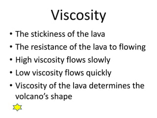 Viscosity 
• The stickiness of the lava 
• The resistance of the lava to flowing 
• High viscosity flows slowly 
• Low viscosity flows quickly 
• Viscosity of the lava determines the 
volcano’s shape 
 