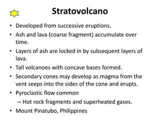 Stratovolcano 
• Developed from successive eruptions. 
• Ash and lava (coarse fragment) accumulate over 
time. 
• Layers of ash are locked in by subsequent layers of 
lava. 
• Tall volcanoes with concave bases formed. 
• Secondary cones may develop as magma from the 
vent seeps into the sides of the cone and erupts. 
• Pyroclastic flow common 
– Hot rock fragments and superheated gases. 
• Mount Pinatubo, Philippines 
 