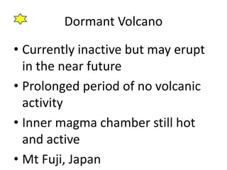 Dormant Volcano 
• Currently inactive but may erupt 
in the near future 
• Prolonged period of no volcanic 
activity 
• Inner magma chamber still hot 
and active 
• Mt Fuji, Japan 
 