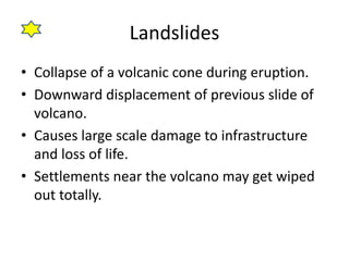 Landslides 
• Collapse of a volcanic cone during eruption. 
• Downward displacement of previous slide of 
volcano. 
• Causes large scale damage to infrastructure 
and loss of life. 
• Settlements near the volcano may get wiped 
out totally. 
 