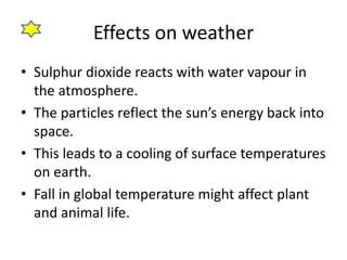 Effects on weather 
• Sulphur dioxide reacts with water vapour in 
the atmosphere. 
• The particles reflect the sun’s energy back into 
space. 
• This leads to a cooling of surface temperatures 
on earth. 
• Fall in global temperature might affect plant 
and animal life. 
 