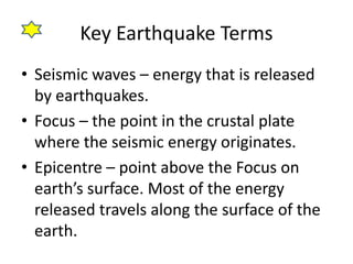 Key Earthquake Terms 
• Seismic waves – energy that is released 
by earthquakes. 
• Focus – the point in the crustal plate 
where the seismic energy originates. 
• Epicentre – point above the Focus on 
earth’s surface. Most of the energy 
released travels along the surface of the 
earth. 
 