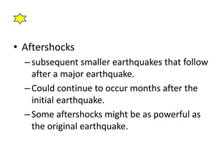 • Aftershocks 
– subsequent smaller earthquakes that follow 
after a major earthquake. 
– Could continue to occur months after the 
initial earthquake. 
– Some aftershocks might be as powerful as 
the original earthquake. 
 