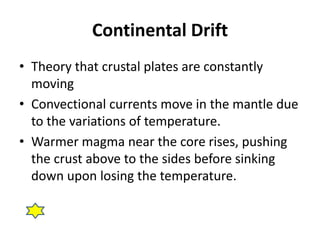 Continental Drift 
• Theory that crustal plates are constantly 
moving 
• Convectional currents move in the mantle due 
to the variations of temperature. 
• Warmer magma near the core rises, pushing 
the crust above to the sides before sinking 
down upon losing the temperature. 
 