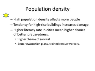 Population density 
– High population density affects more people 
– Tendency for high-rise buildings increases damage 
– Higher literacy rate in cities mean higher chance 
of better preparedness. 
• Higher chance of survival 
• Better evacuation plans, trained rescue workers. 
 