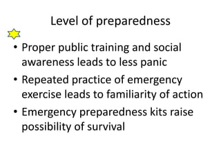Level of preparedness 
• Proper public training and social 
awareness leads to less panic 
• Repeated practice of emergency 
exercise leads to familiarity of action 
• Emergency preparedness kits raise 
possibility of survival 
 