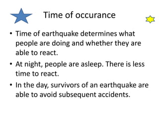 Time of occurance 
• Time of earthquake determines what 
people are doing and whether they are 
able to react. 
• At night, people are asleep. There is less 
time to react. 
• In the day, survivors of an earthquake are 
able to avoid subsequent accidents. 
 