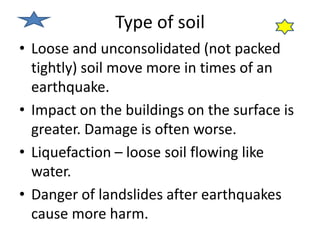 Type of soil 
• Loose and unconsolidated (not packed 
tightly) soil move more in times of an 
earthquake. 
• Impact on the buildings on the surface is 
greater. Damage is often worse. 
• Liquefaction – loose soil flowing like 
water. 
• Danger of landslides after earthquakes 
cause more harm. 
 