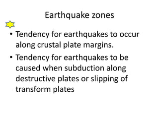 Earthquake zones 
• Tendency for earthquakes to occur 
along crustal plate margins. 
• Tendency for earthquakes to be 
caused when subduction along 
destructive plates or slipping of 
transform plates 
 