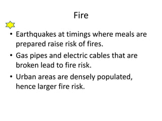 Fire 
• Earthquakes at timings where meals are 
prepared raise risk of fires. 
• Gas pipes and electric cables that are 
broken lead to fire risk. 
• Urban areas are densely populated, 
hence larger fire risk. 
 