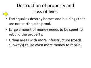 Destruction of property and 
Loss of lives 
• Earthquakes destroy homes and buildings that 
are not earthquake proof. 
• Large amount of money needs to be spent to 
rebuild the property. 
• Urban areas with more infrastructure (roads, 
subways) cause even more money to repair. 
 
