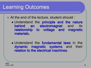 MRM
FKEE, UMP 2
Learning Outcomes
 At the end of the lecture, student should :
 Understand the principle and the nature
behind an electromagnet and its
relationship to voltage and magnetic
materials.
 Understand the fundamental laws in the
dynamic magnetic systems and their
relation to the electrical machines.
 