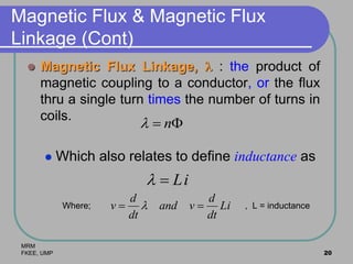 MRM
FKEE, UMP 20
Magnetic Flux & Magnetic Flux
Linkage (Cont)
 Magnetic Flux Linkage,  : the product of
magnetic coupling to a conductor, or the flux
thru a single turn times the number of turns in
coils.
 Which also relates to define inductance as
Where; , L = inductance
 n
iL
Li
dt
d
vand
dt
d
v  
 