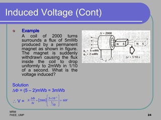 MRM
FKEE, UMP 24
Induced Voltage (Cont)
 Example
A coil of 2000 turns
surrounds a flux of 5mWb
produced by a permanent
magnet as shown in figure.
The magnet is suddenly
withdrawn causing the flux
inside the coil to drop
uniformly to 2mWb in 1/10
of a second. What is the
voltage induced?
Solution
 = (5 – 2)mWb = 3mWb
 V =   V
t
N 60
10
1
103
2000
3








 


 
 