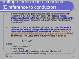 MRM
FKEE, UMP 25
Voltage Induced in a conductor
(E reference to conductor)
 In many motors and generators, the coils relatively move with
respect to a flux that is fixed in space. The relative motion
produces a change in the flux linking the coils and, consequently,
a voltage is induced according to Faraday's law. (as describe in
page before)
 However, in this special (although common) case, it is easier to
calculate the induced voltage with reference to the conductors,
rather than with reference to the coil itself. In effect, whenever a
conductor cuts a magnetic field, a voltage is induced across
its terminals. The value of the induced voltage is given by
E = Blv
where
E = induced voltage (V)
B = flux density (T)
l = active length of the conductor in the magnetic field (m)
v = relative speed of the conductor (m/s)
 