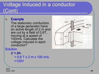 MRM
FKEE, UMP 27
Voltage Induced in a conductor
(Cont)
 Example
The stationary conductors
of a large generator have
an active length of 2 m and
are cut by a field of 0.6T,
moving at a speed of
100m/s. Calculate the
voltage induced in each
conductor?
Solution
E = Blv
= 0.6 T x 2 m x 100 m/s
=120V
 