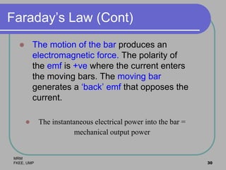 MRM
FKEE, UMP 30
Faraday’s Law (Cont)
 The motion of the bar produces an
electromagnetic force. The polarity of
the emf is +ve where the current enters
the moving bars. The moving bar
generates a ‘back’ emf that opposes the
current.
 The instantaneous electrical power into the bar =
mechanical output power
 