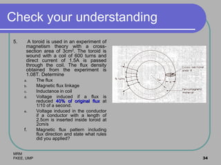 MRM
FKEE, UMP 34
Check your understanding
5. A toroid is used in an experiment of
magnetism theory with a cross-
section area of 3cm2. The toroid is
wound with a coil of 600 turns and
direct current of 1.5A is passed
through the coil. The flux density
obtained from the experiment is
1.08T. Determine
a. The flux
b. Magnetic flux linkage
c. Inductance in coil
d. Voltage induced if a flux is
reduced 40% of original flux at
1/10 of a second.
e. Voltage induced in the conductor
if a conductor with a length of
2.5cm is inserted inside toroid at
2cm/s
f. Magnetic flux pattern including
flux direction and state what rules
did you applied?
 
