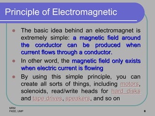 MRM
FKEE, UMP 6
Principle of Electromagnetic
 The basic idea behind an electromagnet is
extremely simple: a magnetic field around
the conductor can be produced when
current flows through a conductor.
 In other word, the magnetic field only exists
when electric current is flowing
 By using this simple principle, you can
create all sorts of things, including motors,
solenoids, read/write heads for hard disks
and tape drives, speakers, and so on
 