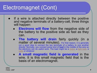 MRM
FKEE, UMP 7
Electromagnet (Cont)
 If a wire is attached directly between the positive
and negative terminals of a battery-cell, three things
will happen:
 Electrons will flow from the negative side of
the battery to the positive side as fast as they
can.
 The battery will drain fairly quickly (in a
matter of several minutes). For that reason, it is generally
not a good idea to connect the two terminals of a battery to one another
directly. Normally, you connect some kind of load in the middle of the wire so
the electrons can do useful work. The load might be a motor, a light bulb, a
radio or whatever.
 A small magnetic field is generated in the
wire. It is this small magnetic field that is the
basis of an electromagnet.
 