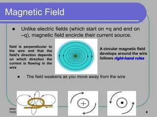 MRM
FKEE, UMP 8
Magnetic Field
 Unlike electric fields (which start on +q and end on
–q), magnetic field encircle their current source.
 The field weakens as you move away from the wire
A circular magnetic field
develops around the wire
follows right-hand rules
field is perpendicular to
the wire and that the
field's direction depends
on which direction the
current is flowing in the
wire
 