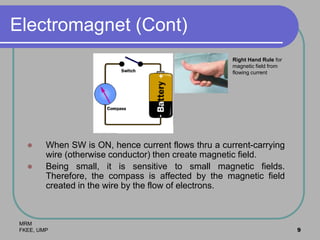 MRM
FKEE, UMP 9
Electromagnet (Cont)
 When SW is ON, hence current flows thru a current-carrying
wire (otherwise conductor) then create magnetic field.
 Being small, it is sensitive to small magnetic fields.
Therefore, the compass is affected by the magnetic field
created in the wire by the flow of electrons.
Right Hand Rule for
magnetic field from
flowing current
 