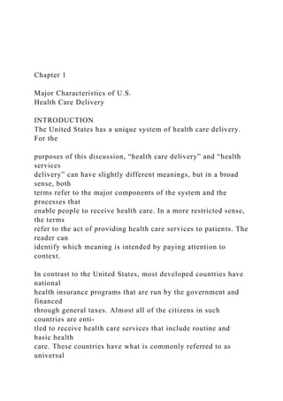 Chapter 1
Major Characteristics of U.S.
Health Care Delivery
INTRODUCTION
The United States has a unique system of health care delivery.
For the
purposes of this discussion, “health care delivery” and “health
services
delivery” can have slightly different meanings, but in a broad
sense, both
terms refer to the major components of the system and the
processes that
enable people to receive health care. In a more restricted sense,
the terms
refer to the act of providing health care services to patients. The
reader can
identify which meaning is intended by paying attention to
context.
In contrast to the United States, most developed countries have
national
health insurance programs that are run by the government and
financed
through general taxes. Almost all of the citizens in such
countries are enti-
tled to receive health care services that include routine and
basic health
care. These countries have what is commonly referred to as
universal
 