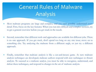 General Rules of Malware
Analysis
 Most malware programs are large and complex, and you can’t possibly understand every
detail. First, focus on the key features. When you run into difficult and complex sections, try
to get a general overview before you get stuck in the weeds.
 Second, remember that different tools and approaches are available for different jobs. There
is no one approach. If you get stuck, don’t spend too long on any one issue; move on to
something else. Try analyzing the malware from a different angle, or just try a different
approach.
 Finally, remember that malware analysis is like a cat-and-mouse game. As new malware
analysis techniques are developed, malware authors respond with new techniques to thwart
analysis. To succeed as a malware analyst, you must be able to recognize, understand, and
defeat these techniques, and respond to changes in the art of malware analysis.
 