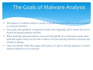 The Goals of Malware Analysis
 The purpose of malware analysis is usually to provide the information you need to respond
to a network intrusion.
 Your goals will typically be to determine exactly what happened, and to ensure that you’ve
located all infected machines and files.
 When analyzing suspected malware, your goal will typically be to determine exactly what a
particular suspect binary can do, how to detect it on your network, and how to measure and
contain its damage.
 Once you identify which files require full analysis, it’s time to develop signatures to detect
malware infections on your network.
 